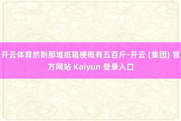 开云体育然则那堆纸箱梗概有五百斤-开云 (集团) 官方网站 Kaiyun 登录入口