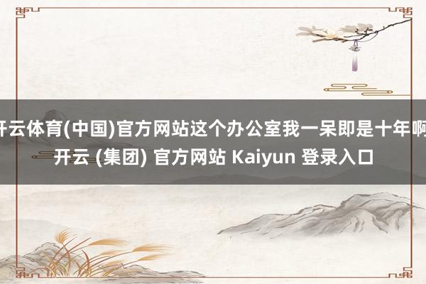 开云体育(中国)官方网站这个办公室我一呆即是十年啊-开云 (集团) 官方网站 Kaiyun 登录入口