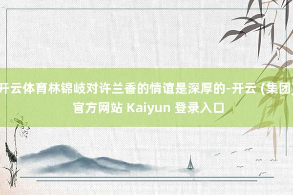 开云体育林锦岐对许兰香的情谊是深厚的-开云 (集团) 官方网站 Kaiyun 登录入口