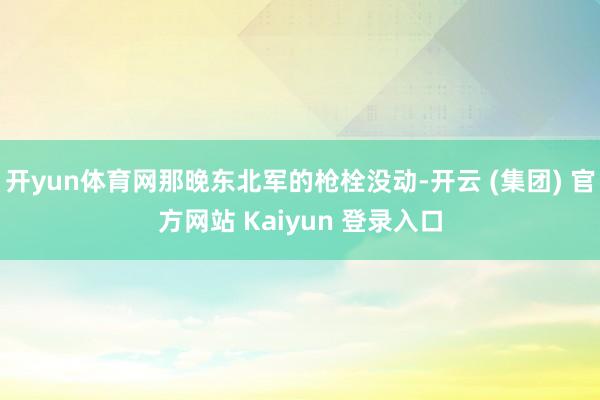 开yun体育网那晚东北军的枪栓没动-开云 (集团) 官方网站 Kaiyun 登录入口