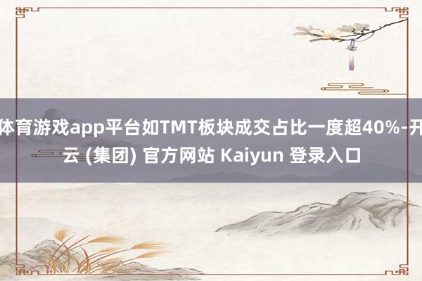 体育游戏app平台如TMT板块成交占比一度超40%-开云 (集团) 官方网站 Kaiyun 登录入口