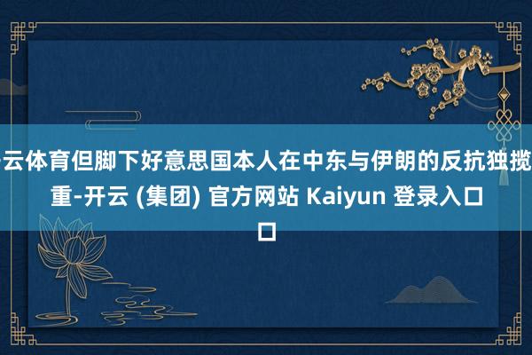 开云体育但脚下好意思国本人在中东与伊朗的反抗独揽加重-开云 (集团) 官方网站 Kaiyun 登录入口