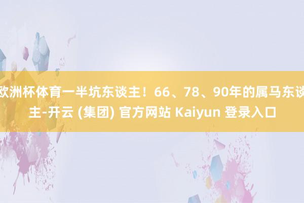 欧洲杯体育一半坑东谈主！66、78、90年的属马东谈主-开云 (集团) 官方网站 Kaiyun 登录入口