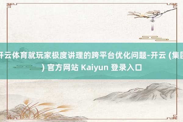 开云体育就玩家极度讲理的跨平台优化问题-开云 (集团) 官方网站 Kaiyun 登录入口