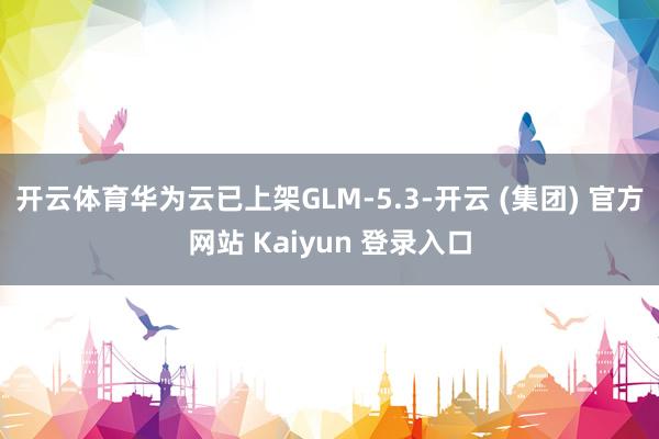 开云体育华为云已上架GLM-5.3-开云 (集团) 官方网站 Kaiyun 登录入口