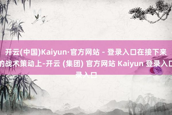 开云(中国)Kaiyun·官方网站 - 登录入口在接下来的战术策动上-开云 (集团) 官方网站 Kaiyun 登录入口