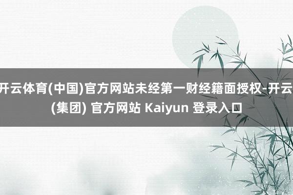 开云体育(中国)官方网站未经第一财经籍面授权-开云 (集团) 官方网站 Kaiyun 登录入口