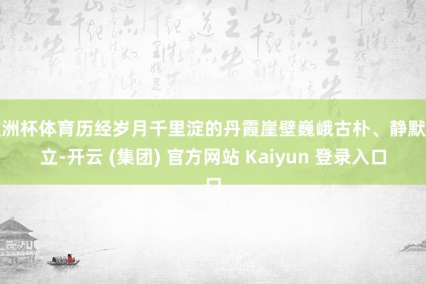 欧洲杯体育历经岁月千里淀的丹霞崖壁巍峨古朴、静默伫立-开云 (集团) 官方网站 Kaiyun 登录入口