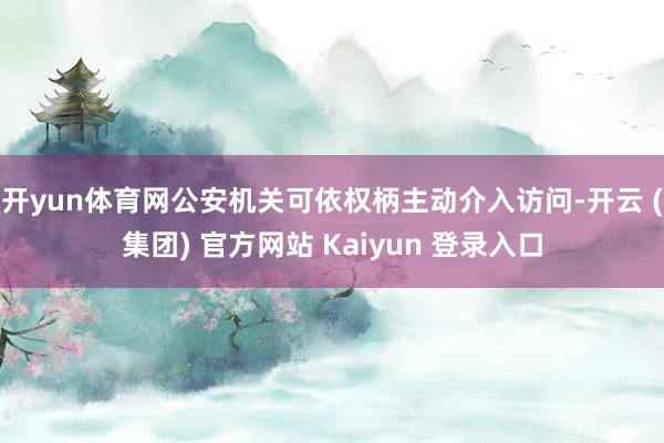 开yun体育网公安机关可依权柄主动介入访问-开云 (集团) 官方网站 Kaiyun 登录入口