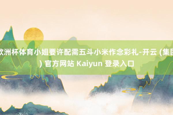 欧洲杯体育小姐要许配需五斗小米作念彩礼-开云 (集团) 官方网站 Kaiyun 登录入口