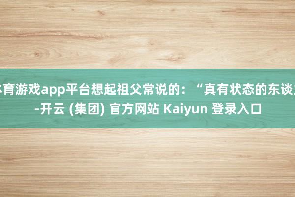 体育游戏app平台想起祖父常说的：“真有状态的东谈主-开云 (集团) 官方网站 Kaiyun 登录入口