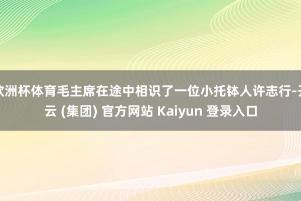 欧洲杯体育毛主席在途中相识了一位小托钵人许志行-开云 (集团) 官方网站 Kaiyun 登录入口