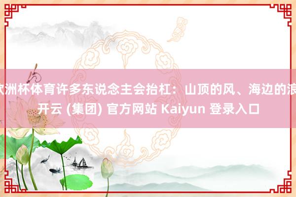 欧洲杯体育许多东说念主会抬杠：山顶的风、海边的浪-开云 (集团) 官方网站 Kaiyun 登录入口