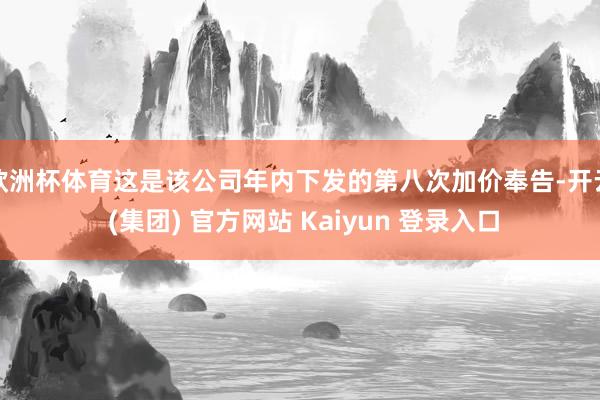 欧洲杯体育这是该公司年内下发的第八次加价奉告-开云 (集团) 官方网站 Kaiyun 登录入口
