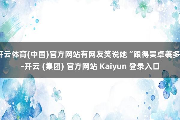 开云体育(中国)官方网站有网友笑说她“跟得吴卓羲多”-开云 (集团) 官方网站 Kaiyun 登录入口