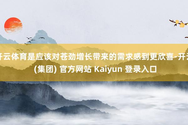 开云体育是应该对苍劲增长带来的需求感到更欣喜-开云 (集团) 官方网站 Kaiyun 登录入口