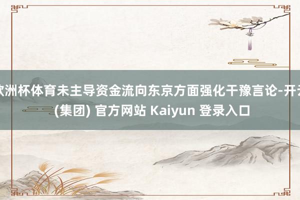 欧洲杯体育未主导资金流向东京方面强化干豫言论-开云 (集团) 官方网站 Kaiyun 登录入口