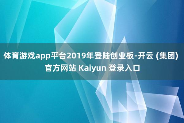 体育游戏app平台2019年登陆创业板-开云 (集团) 官方网站 Kaiyun 登录入口