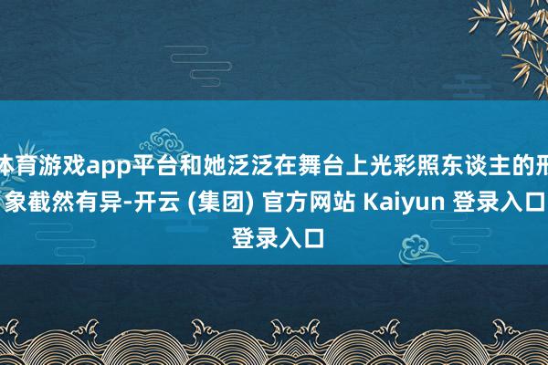 体育游戏app平台和她泛泛在舞台上光彩照东谈主的形象截然有异-开云 (集团) 官方网站 Kaiyun 登录入口