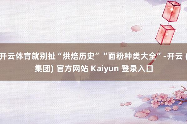 开云体育就别扯“烘焙历史”“面粉种类大全”-开云 (集团) 官方网站 Kaiyun 登录入口