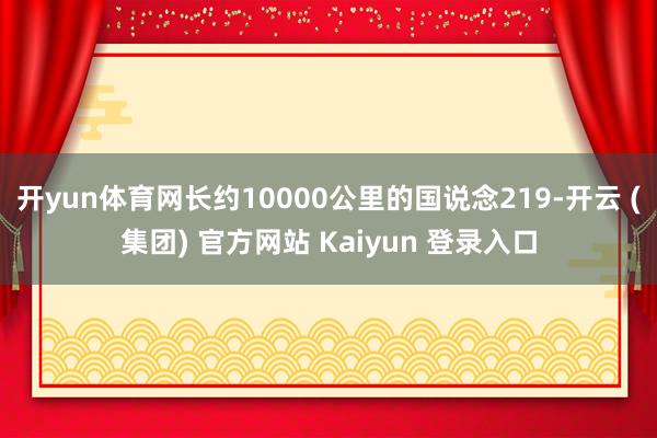 开yun体育网长约10000公里的国说念219-开云 (集团) 官方网站 Kaiyun 登录入口