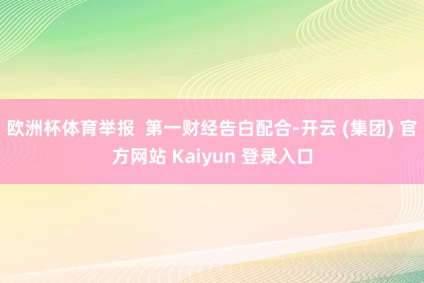 欧洲杯体育举报  第一财经告白配合-开云 (集团) 官方网站 Kaiyun 登录入口