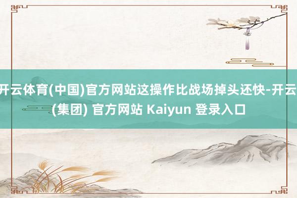 开云体育(中国)官方网站这操作比战场掉头还快-开云 (集团) 官方网站 Kaiyun 登录入口