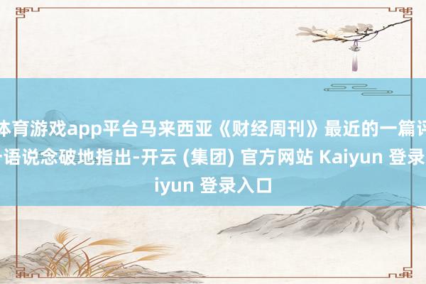 体育游戏app平台马来西亚《财经周刊》最近的一篇评述一语说念破地指出-开云 (集团) 官方网站 Kaiyun 登录入口