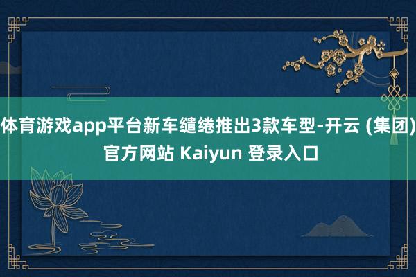 体育游戏app平台新车缱绻推出3款车型-开云 (集团) 官方网站 Kaiyun 登录入口