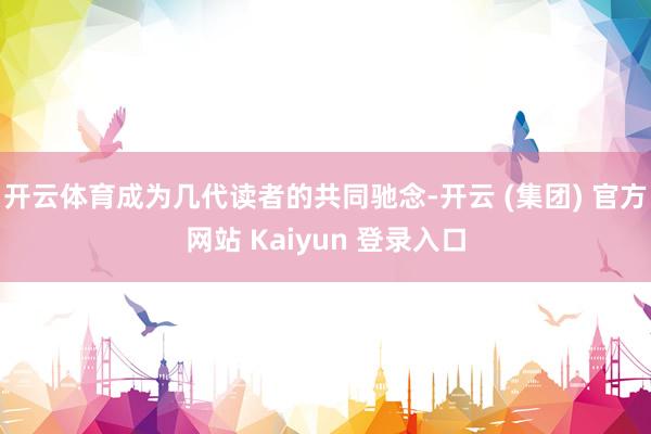 开云体育成为几代读者的共同驰念-开云 (集团) 官方网站 Kaiyun 登录入口