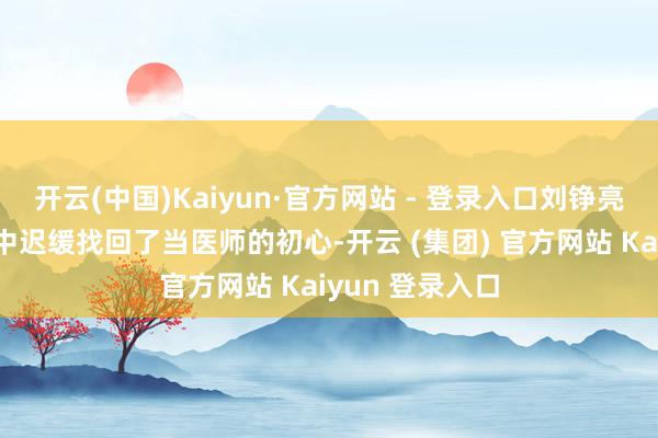 开云(中国)Kaiyun·官方网站 - 登录入口刘铮亮也在这个进程中迟缓找回了当医师的初心-开云 (集团) 官方网站 Kaiyun 登录入口