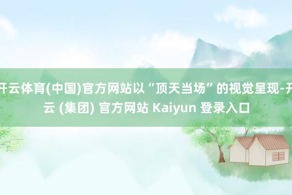开云体育(中国)官方网站以“顶天当场”的视觉呈现-开云 (集团) 官方网站 Kaiyun 登录入口