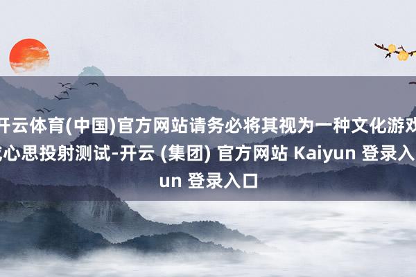 开云体育(中国)官方网站请务必将其视为一种文化游戏或心思投射测试-开云 (集团) 官方网站 Kaiyun 登录入口