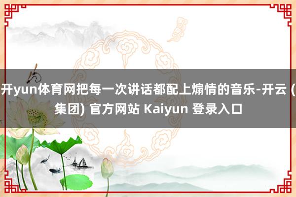 开yun体育网把每一次讲话都配上煽情的音乐-开云 (集团) 官方网站 Kaiyun 登录入口