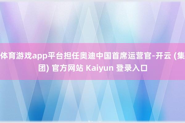 体育游戏app平台担任奥迪中国首席运营官-开云 (集团) 官方网站 Kaiyun 登录入口