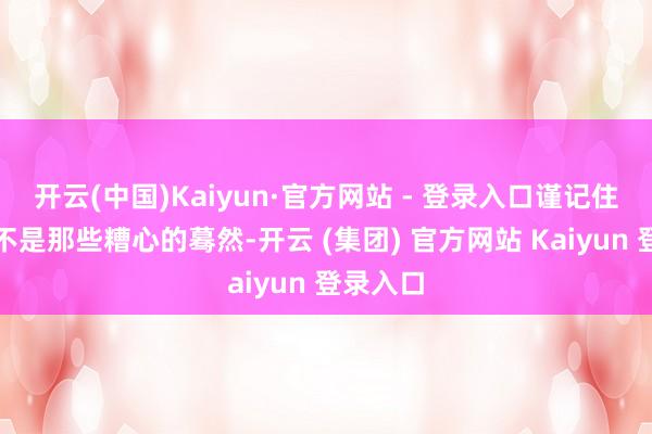 开云(中国)Kaiyun·官方网站 - 登录入口谨记住的常常不是那些糟心的蓦然-开云 (集团) 官方网站 Kaiyun 登录入口