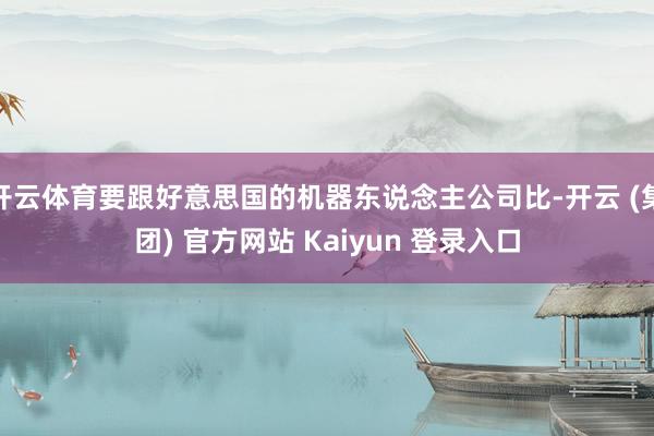 开云体育要跟好意思国的机器东说念主公司比-开云 (集团) 官方网站 Kaiyun 登录入口