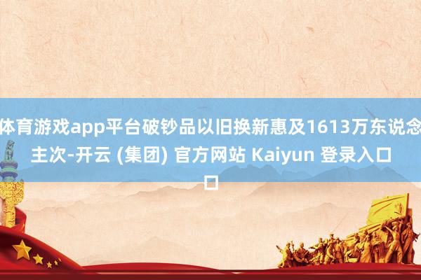 体育游戏app平台破钞品以旧换新惠及1613万东说念主次-开云 (集团) 官方网站 Kaiyun 登录入口