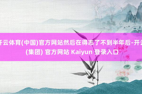 开云体育(中国)官方网站然后在得志了不到半年后-开云 (集团) 官方网站 Kaiyun 登录入口